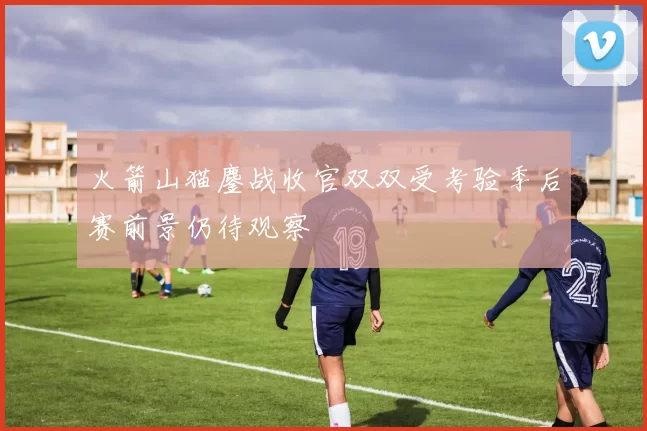 火箭山猫鏖战收官双双受考验季后赛前景仍待观察