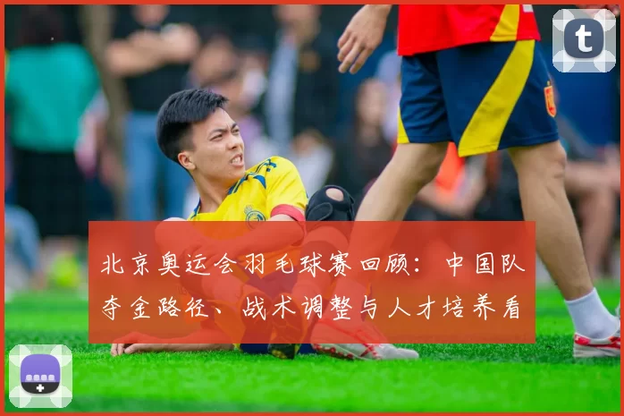 北京奥运会羽毛球赛回顾：中国队夺金路径、战术调整与人才培养看点