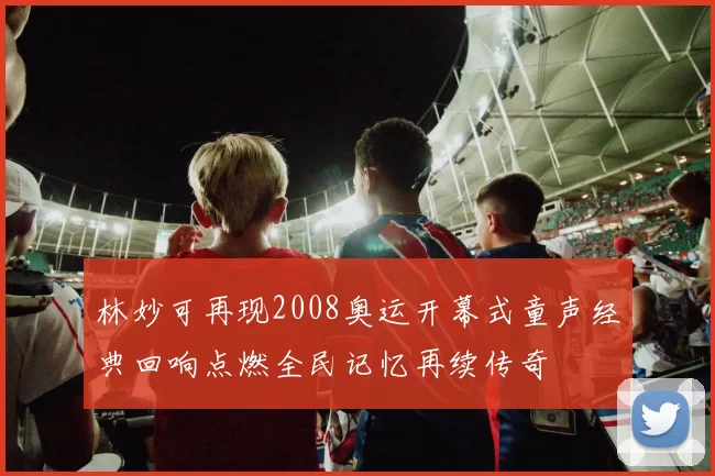 林妙可再现2008奥运开幕式童声经典回响点燃全民记忆再续传奇