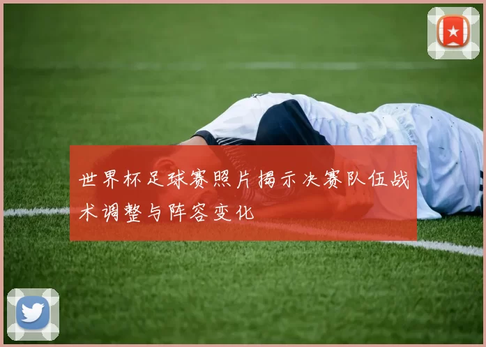 世界杯足球赛照片揭示决赛队伍战术调整与阵容变化