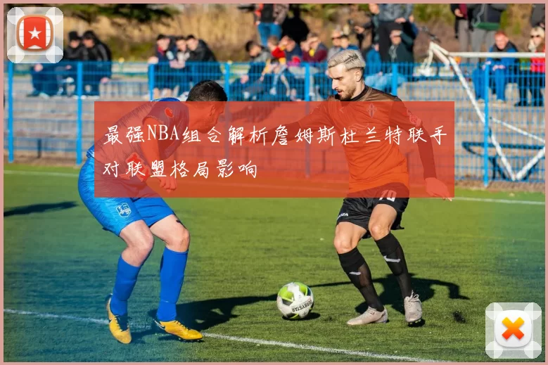 最强NBA组合解析詹姆斯杜兰特联手对联盟格局影响