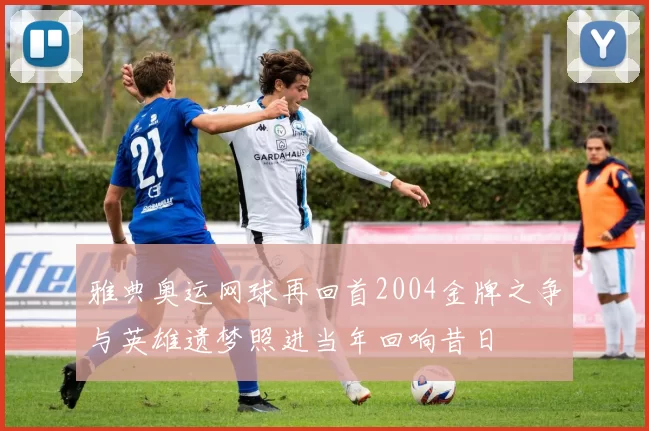 雅典奥运网球再回首2004金牌之争与英雄遗梦照进当年回响昔日