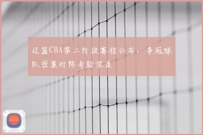 辽篮CBA第二阶段赛程公布,争冠球队密集对阵考验深度