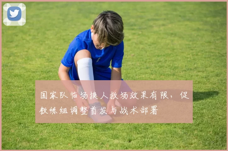 国家队临场换人救场效果有限，促教练组调整首发与战术部署