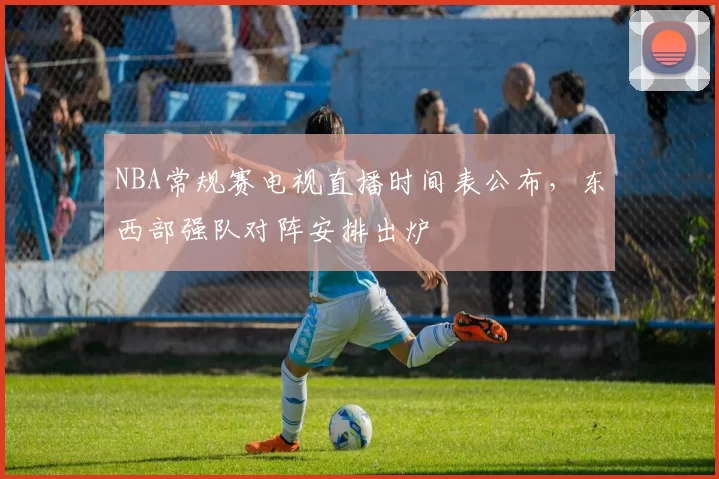 NBA常规赛电视直播时间表公布，东西部强队对阵安排出炉