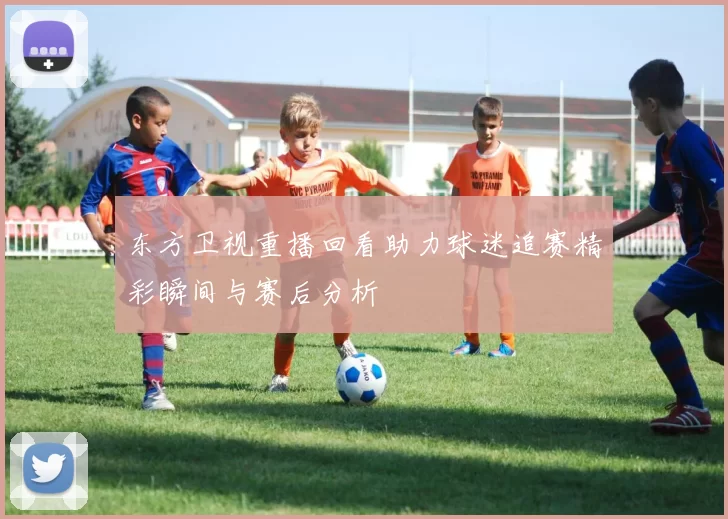 东方卫视重播回看助力球迷追赛精彩瞬间与赛后分析