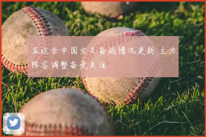 亚运会中国女足备战情况更新 主力阵容调整备受关注