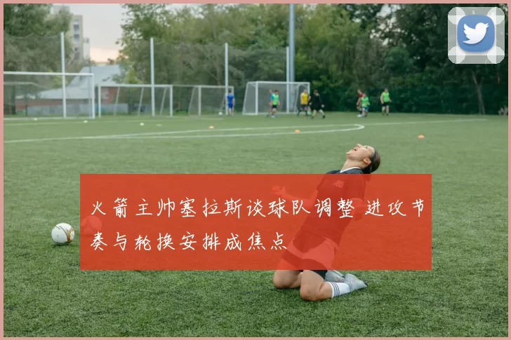 火箭主帅塞拉斯谈球队调整 进攻节奏与轮换安排成焦点