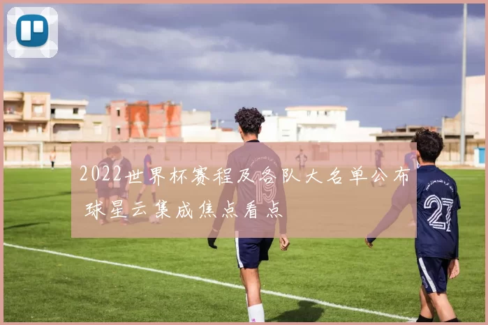 2022世界杯赛程及各队大名单公布 球星云集成焦点看点