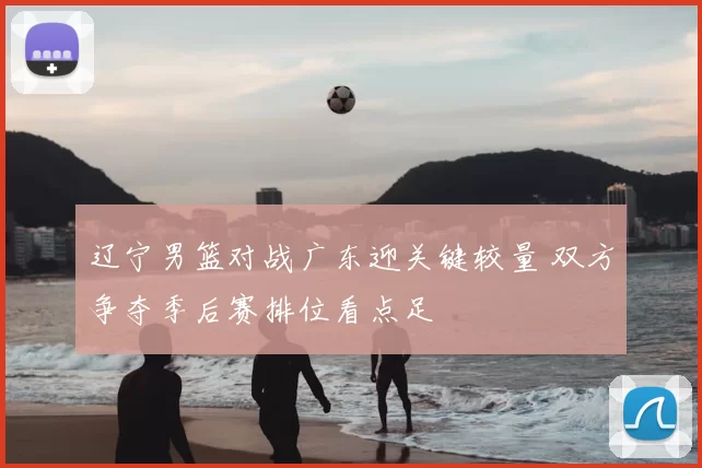 辽宁男篮对战广东迎关键较量 双方争夺季后赛排位看点足