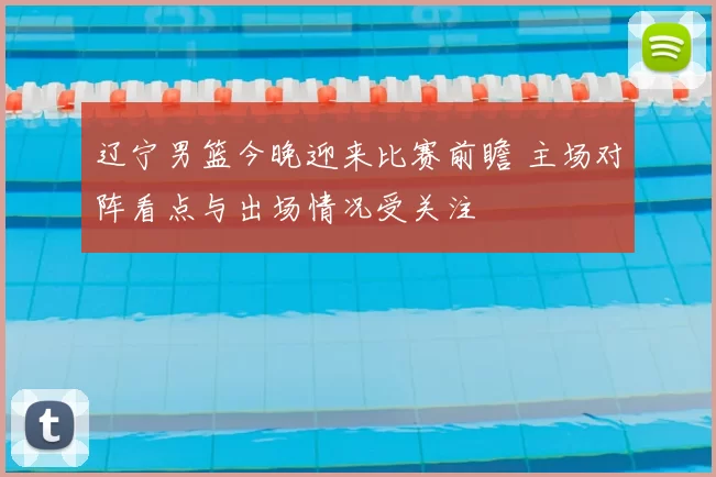 辽宁男篮今晚迎来比赛前瞻 主场对阵看点与出场情况受关注