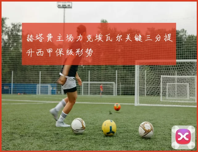 赫塔费主场力克埃瓦尔关键三分提升西甲保级形势