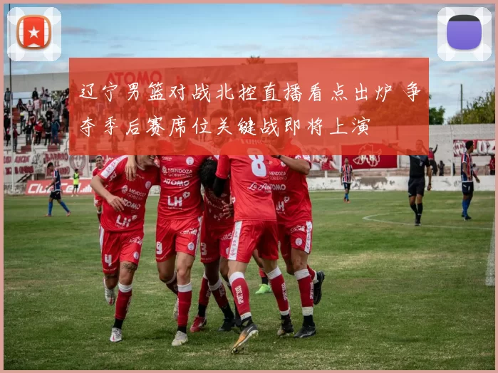 辽宁男篮对战北控直播看点出炉 争夺季后赛席位关键战即将上演