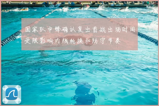 国家队中锋确认复出首战出场时间受限影响内线轮换和防守节奏