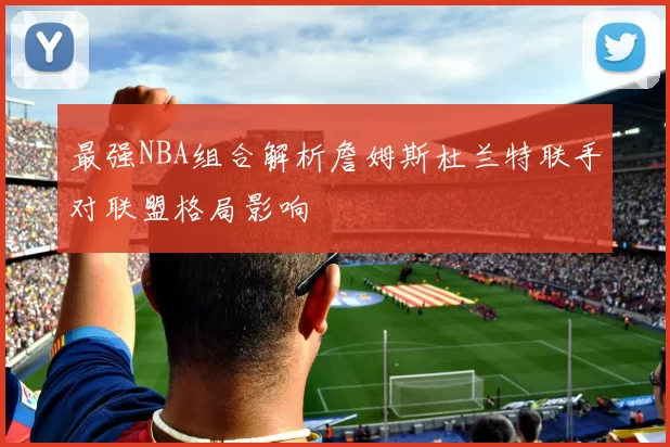 最强NBA组合解析詹姆斯杜兰特联手对联盟格局影响