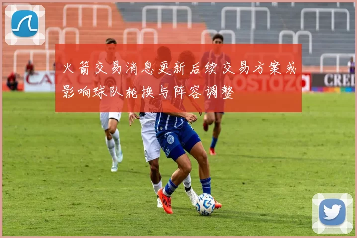 火箭交易消息更新后续交易方案或影响球队轮换与阵容调整