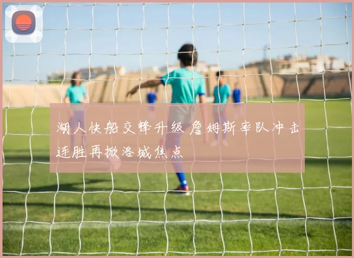 湖人快船交锋升级 詹姆斯率队冲击连胜再掀洛城焦点