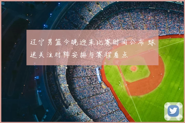 辽宁男篮今晚迎来比赛时间公布 球迷关注对阵安排与赛程看点