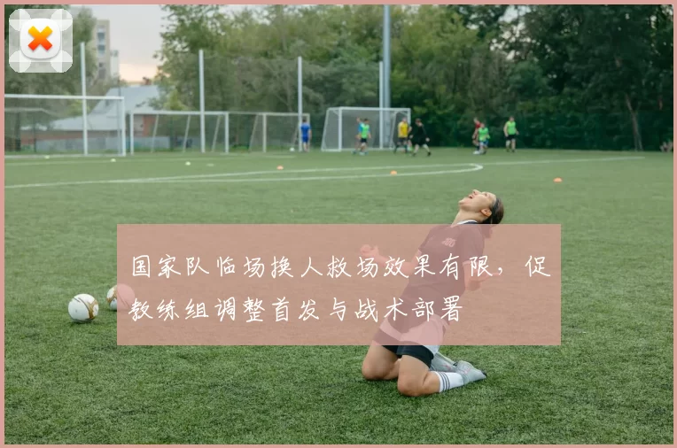 国家队临场换人救场效果有限，促教练组调整首发与战术部署