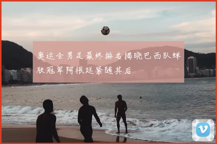 奥运会男足最终排名揭晓巴西队蝉联冠军阿根廷紧随其后