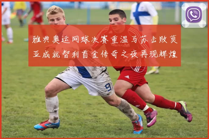 雅典奥运网球决赛重温马苏击败莫亚成就智利首金传奇之夜再现辉煌