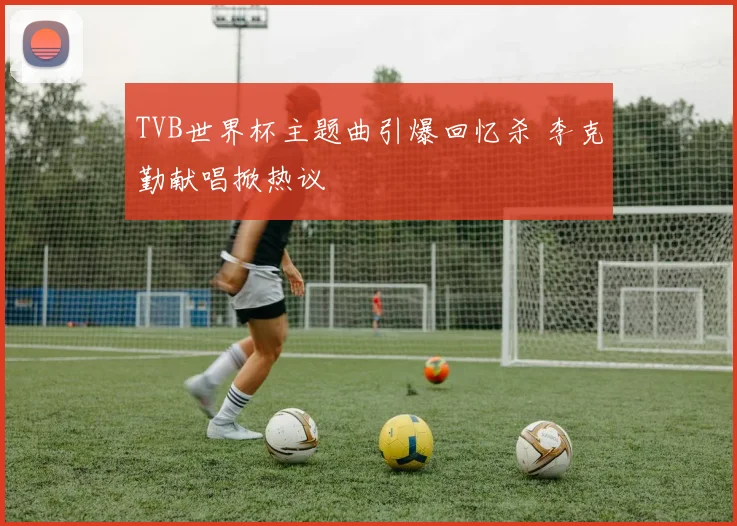 TVB世界杯主题曲引爆回忆杀 李克勤献唱掀热议