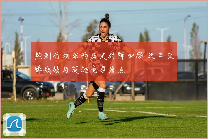 热刺对切尔西历史对阵回顾 近年交锋战绩与英超竞争看点