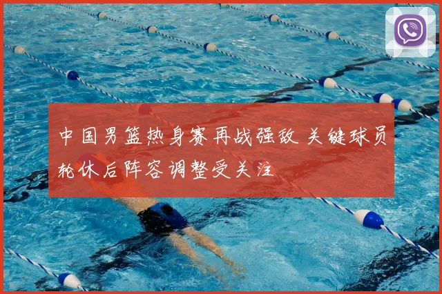 中国男篮热身赛再战强敌 关键球员轮休后阵容调整受关注