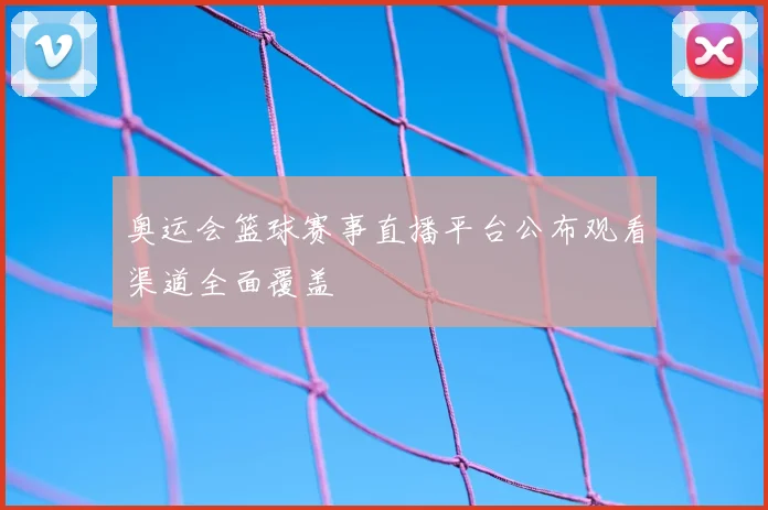 奥运会篮球赛事直播平台公布观看渠道全面覆盖