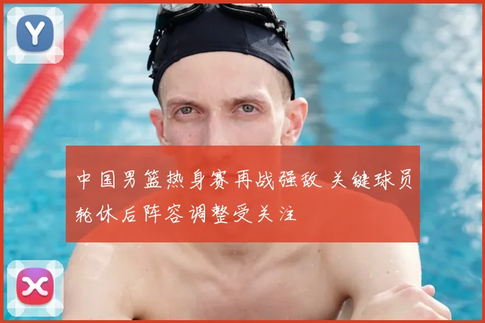 中国男篮热身赛再战强敌 关键球员轮休后阵容调整受关注