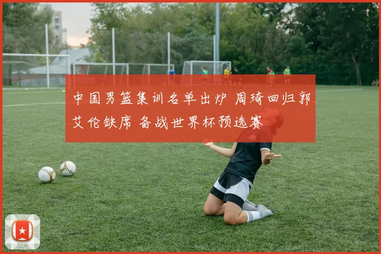 中国男篮集训名单出炉 周琦回归郭艾伦缺席 备战世界杯预选赛
