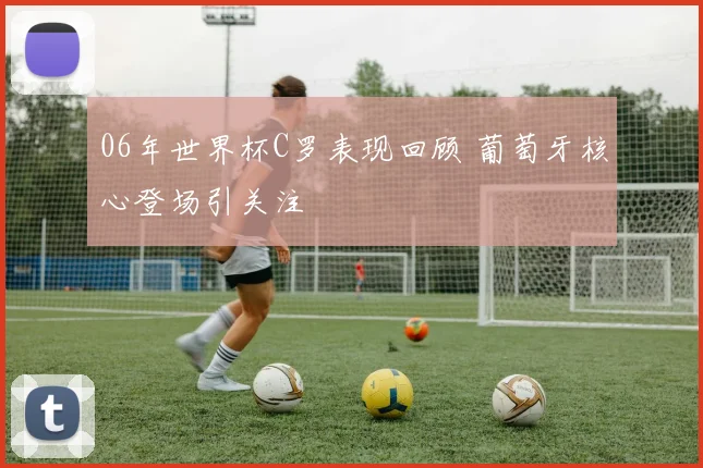 06年世界杯C罗表现回顾 葡萄牙核心登场引关注