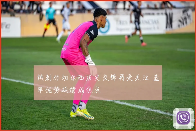 热刺对切尔西历史交锋再受关注 蓝军优势延续成焦点