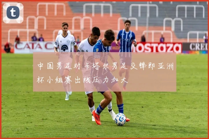 中国男足对卡塔尔男足交锋即亚洲杯小组赛出线压力加大
