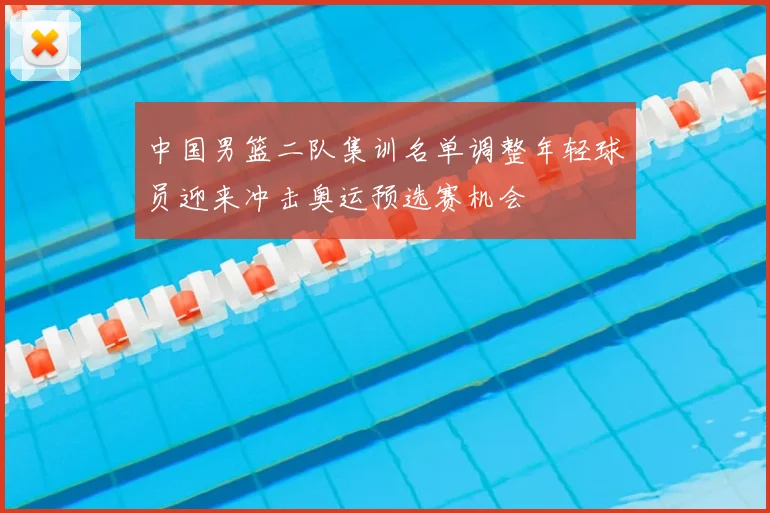 中国男篮二队集训名单调整年轻球员迎来冲击奥运预选赛机会
