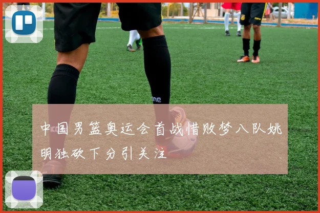 中国男篮奥运会首战惜败梦八队姚明独砍下分引关注
