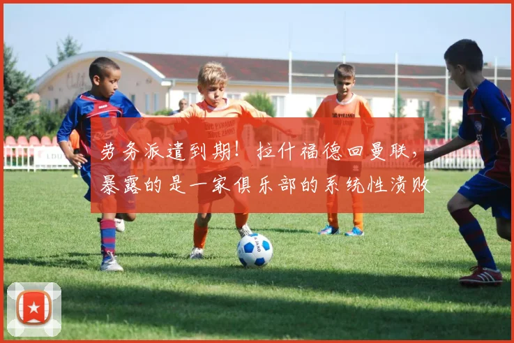 劳务派遣到期!拉什福德回曼联,暴露的是一家俱乐部的系统性溃败
