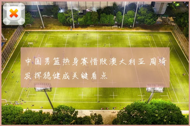中国男篮热身赛惜败澳大利亚 周琦发挥稳健成关键看点