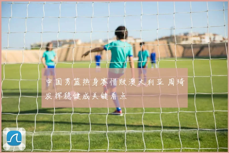 中国男篮热身赛惜败澳大利亚 周琦发挥稳健成关键看点